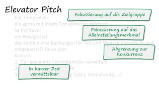 Elevator Pitch
Für Tierbesitzer
die gerne mit ihrem Tier verreisen möchten
ist PetTravel
ein Reiseportal
das kombinierte Buchungen für Tier und Mensch ermöglicht und
entgegen UTI-Reise.com
kann es
1. Tier-geeignete Feriendomizile vermitteln
2. Tiertransporte vermitteln
3. Services vermitteln (Dog-Sitter, Tiernahrung, …)
Fokussierung auf die Zielgruppe
Fokussierung auf das
Alleinstellungsmerkmal
Abgrenzung zur
Konkurrenz
In kurzer Zeit
vermittelbar
 