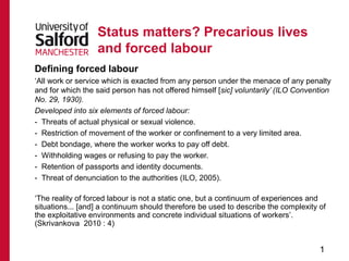 Status matters? Precarious lives
                  and forced labour
Defining forced labour
‘All work or service which is exacted from any person under the menace of any penalty
and for which the said person has not offered himself [sic] voluntarily’ (ILO Convention
No. 29, 1930).
Developed into six elements of forced labour:
- Threats of actual physical or sexual violence.
- Restriction of movement of the worker or confinement to a very limited area.
- Debt bondage, where the worker works to pay off debt.
- Withholding wages or refusing to pay the worker.
- Retention of passports and identity documents.
- Threat of denunciation to the authorities (ILO, 2005).

‘The reality of forced labour is not a static one, but a continuum of experiences and
situations... [and] a continuum should therefore be used to describe the complexity of
the exploitative environments and concrete individual situations of workers’.
(Skrivankova 2010 : 4)


                                                                                    1
 