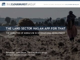 Solutions for Health, Housing and Land ● www.cloudburstgroup.com
THE LAND SECTOR HAS AN APP FOR THAT
THE EVOLUTION OF MOBILE USE IN INTERNATIONAL DEVELOPMENT
Presenter: John Dwyer, The Cloudburst Group
Contact: @JohnCDwyer (Twitter)
 