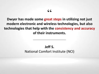 “Dwyer has made some great steps in utilizing not just
modern electronic and wireless technologies, but also
technologies that help with the consistency and accuracy
of their instruments.
Jeff S.
National Comfort Institute (NCI)
 