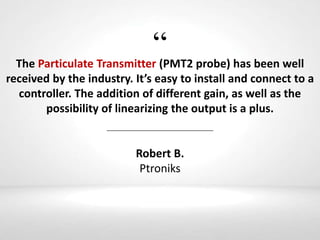 “The Particulate Transmitter (PMT2 probe) has been well
received by the industry. It’s easy to install and connect to a
controller. The addition of different gain, as well as the
possibility of linearizing the output is a plus.
Robert B.
Ptroniks
 