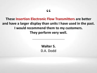 “These Insertion Electronic Flow Transmitters are better
and have a larger display than units I have used in the past.
I would recommend them to my customers.
They perform very well.
Walter S.
D.A. Dodd
 