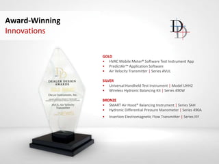 Award-Winning
Innovations
GOLD
• HVAC Mobile Meter® Software Test Instrument App
• PredictAir™ Application Software
• Air Velocity Transmitter | Series AVUL
SILVER
• Universal Handheld Test Instrument | Model UHH2
• Wireless Hydronic Balancing Kit | Series 490W
BRONZE
• SMART Air Hood® Balancing Instrument | Series SAH
• Hydronic Differential Pressure Manometer | Series 490A
• Insertion Electromagnetic Flow Transmitter | Series IEF
 