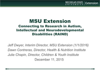 MSU Extension
Connecting to Research in Autism,
Intellectual and Neurodevelopmental
Disabilities (RAIND)
Jeff Dwyer, Interim Director, MSU Extension (1/1/2016)
Dawn Contreras, Director, Health & Nutrition Institute
Julie Chapin, Director, Children & Youth Institute
December 11, 2015
 