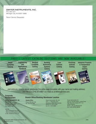 Address:
Dwyer Instruments, Inc.
102 Indiana Highway 212
P.O. Box 373
Michigan City, IN 46361 U.S.A.
e-mail:
General: info@dwyer-inst.com
Literature: lit@dwyer-inst.com
Technical: tech@dwyer-inst.com
Quotes: quotes@dwyer-inst.com
Telephone:
(800) 872-9141
(219) 879-8000
website:
www.dwyer-inst.com
www.love-controls.com
www.mercoid.com
www.proximitycontrols.com
Fax:
(219) 872-9057
DWYER INSTRUMENTS, INC.
P.O. Box 373
Michigan City, IN 46361-9986
Return Service Requested
DWYER INSTRUMENTS, INC.
P.O. Box 373
Michigan City, IN 46361
Phone: 219/879-8000
Fax: 219/872-9057
Internet:
http://www.dwyer-inst.com
http://www.love-controls.com
e-mail: info@dwyer-inst.com
Dwyer Instruments Ltd
Unit 16, The Wye Estate, London Road
High Wycombe, Bucks HP11 1LH
United Kingdom
Phone: (+44) (0)1494-461707
Fax: (+44) (0)1494-465102
Houston Office:
Phone: 281/446-1146
Fax: 281/446-0696
Dwyer Instruments, Pty. Ltd.
Unit 1, 11 Waverley Drive
Unanderra, NSW 2526 Australia
Phone: 61 2 4272-2055
Fax: 61 2 4272-4055
Just circle any cover(s) above, photocopy this entire page (complete with your name and mailing address)
and FAX it to (219) 872-9057 or e-mail us at lit@dwyer-inst.com.
Branch Office/Stocking Warehouse Location
Corporate
Headquarters
A word on our Flow Brochure...
Dwyer Instruments, Inc. has a history of providing good quality flow
instrumentation at a low cost. This brochure offers a quick overview of
our products to assist you in finding the right flowmeter for your
needs. We can provide flow sensing solutions from high volume
OEM to heavy industrial use.
We have always felt that the best does not have to cost you the
most, and encourage you, the customer, to check out our value
and what we believe to be the most competitively priced products
on the market.
Sincerely,
The Dwyer Instruments Team
©Copyright 2008 Dwyer Instruments, Inc. 9/08
Printed in U.S.A.
Dwyer
Complete
Catalog
Engineering
and
Applications
Handbook
Mercoid
Complete
Catalog
Building
Automation
Systems
Catalog
Love
Controls
Catalog
Proximity
Controls
Catalog
Industrial Pressure
& Temperature
Gages
Catalog
FREE!! LATEST CATALOG EDITIONS ARE NOW AVAILABLE!
BC-FMG
FlowMeters SG:dom/intl flow switch brochure 9/9/08 11:55 AM Page 2
 
