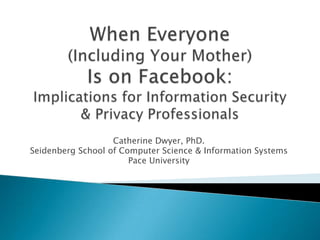 When Everyone (Including Your Mother) Is on Facebook:Implications for Information Security & Privacy Professionals Catherine Dwyer, PhD. Seidenberg School of Computer Science & Information Systems Pace University 