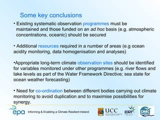 Some key conclusions
• Existing systematic observation programmes must be
  maintained and those funded on an ad hoc basis (e.g. atmospheric
  concentrations, oceanic) should be secured

• Additional resources required in a number of areas (e.g ocean
acidity monitoring, data homogenisation and analyses)

•Appropriate long-term climate observation sites should be identified
for variables monitored under other programmes (e.g. river flows and
lake levels as part of the Water Framework Directive; sea state for
ocean weather forecasting)

• Need for co-ordination between different bodies carrying out climate
monitoring to avoid duplication and to maximise possibilities for
synergy.
       Informing & Enabling a Climate Resilient Ireland
 