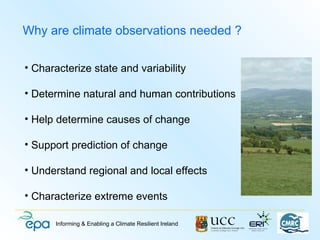 Why are climate observations needed ?

• Characterize state and variability

• Determine natural and human contributions

• Help determine causes of change

• Support prediction of change

• Understand regional and local effects

• Characterize extreme events

      Informing & Enabling a Climate Resilient Ireland
 