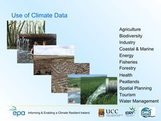 Use of Climate Data

                                                        Agriculture
                                                        Biodiversity
                                                        Industry
                                                        Coastal & Marine
                                                        Energy
                                                        Fisheries
                                                        Forestry
                                                        Health
                                                        Peatlands
                                                        Spatial Planning
                                                        Tourism
                                                        Water Management

     Informing & Enabling a Climate Resilient Ireland
 