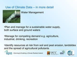 Use of Climate Data – in more detail
                    Water Management




•Plan and manage for a sustainable water supply,
both surface and ground waters

•Manage for competing demand e.g. agriculture,
industrial, drinking, recreation

•Identify resources at risk from soil and peat erosion, landslides
and the spread of agricultural pollutants
        Informing & Enabling a Climate Resilient Ireland
 