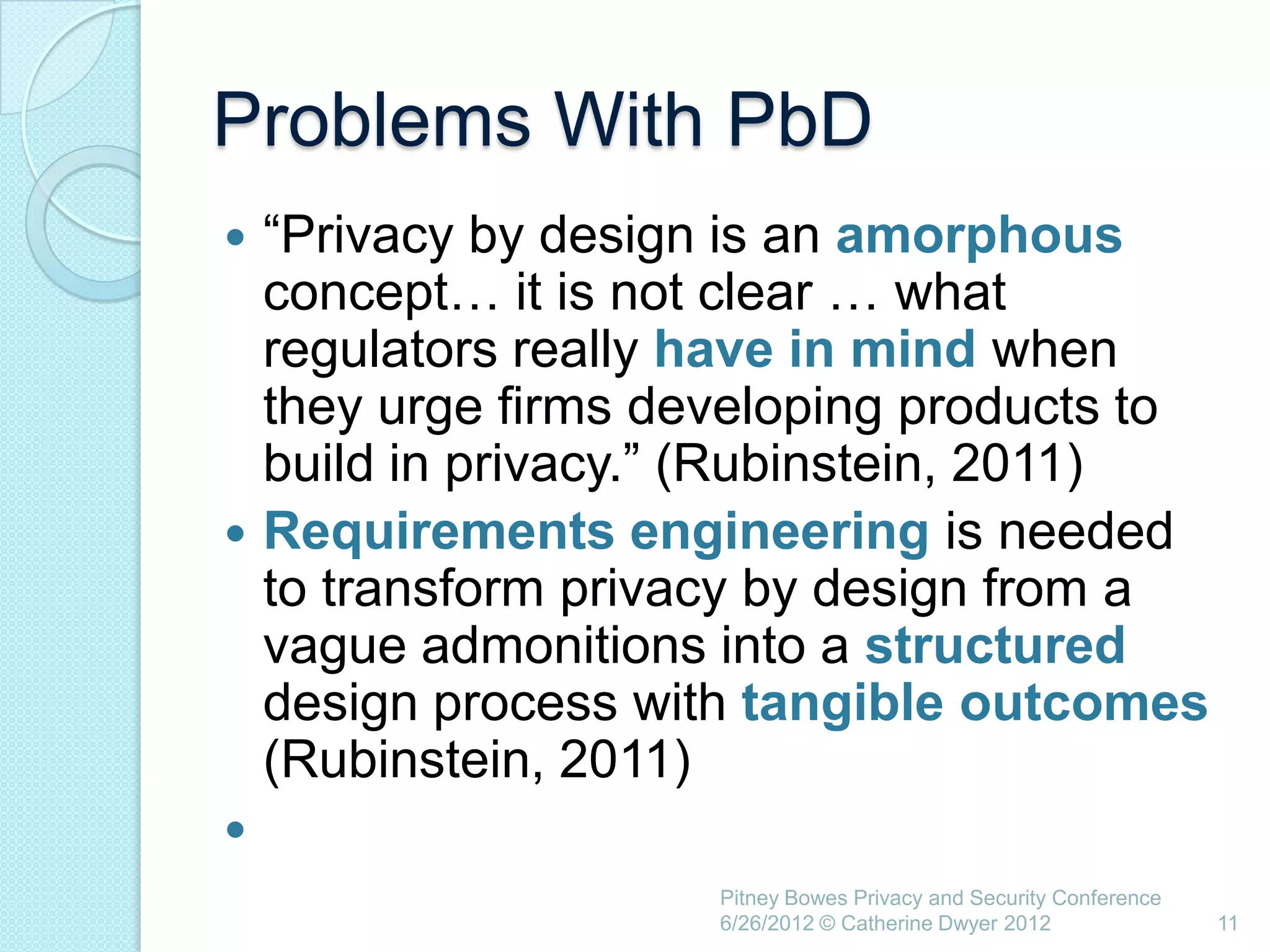 Problems With PbD
 ―Privacy by design is an amorphous
  concept… it is not clear … what
  regulators really have in mind when
  they urge firms developing products to
  build in privacy.‖ (Rubinstein, 2011)
 Requirements engineering is needed
  to transform privacy by design from a
  vague admonitions into a structured
  design process with tangible outcomes
  (Rubinstein, 2011)

                    Pitney Bowes Privacy and Security Conference
                    6/26/2012 © Catherine Dwyer 2012               11
 