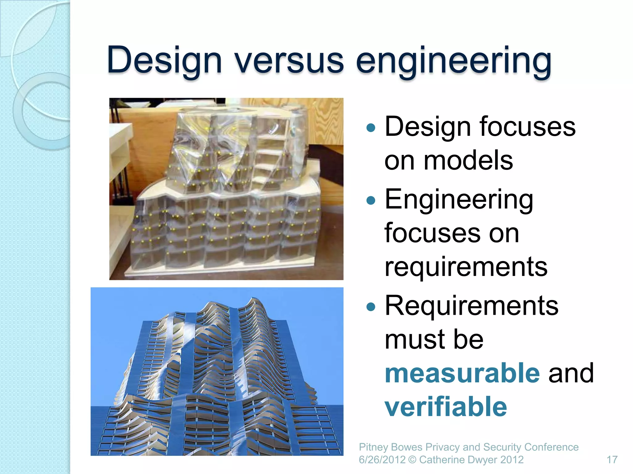 Design versus engineering
                Design focuses
                 on models
                Engineering
                 focuses on
                 requirements
                Requirements
                 must be
                 measurable and
                 verifiable
              Pitney Bowes Privacy and Security Conference
              6/26/2012 © Catherine Dwyer 2012               17
 