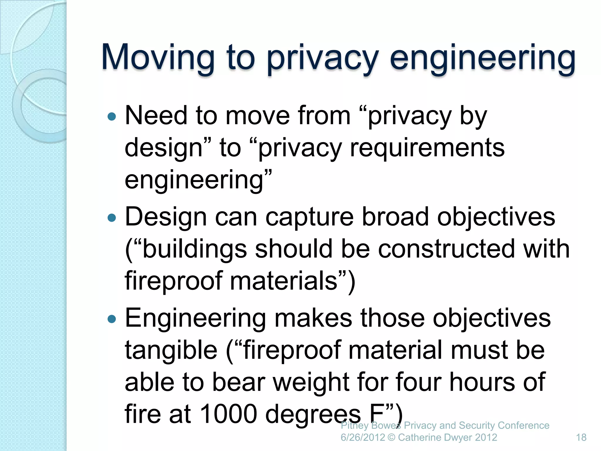 Moving to privacy engineering
 Need to move from ―privacy by
  design‖ to ―privacy requirements
  engineering‖
 Design can capture broad objectives
  (―buildings should be constructed with
  fireproof materials‖)
 Engineering makes those objectives
  tangible (―fireproof material must be
  able to bear weight for four hours of
  fire at 1000 degrees F‖)
                    Pitney Bowes Privacy and Security Conference
                    6/26/2012 © Catherine Dwyer 2012               18
 