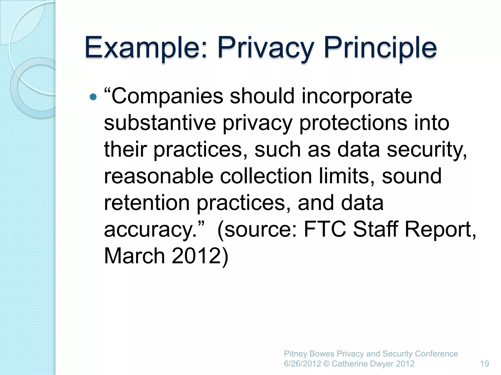 Example: Privacy Principle
   ―Companies should incorporate
    substantive privacy protections into
    their practices, such as data security,
    reasonable collection limits, sound
    retention practices, and data
    accuracy.‖ (source: FTC Staff Report,
    March 2012)



                      Pitney Bowes Privacy and Security Conference
                      6/26/2012 © Catherine Dwyer 2012               19
 