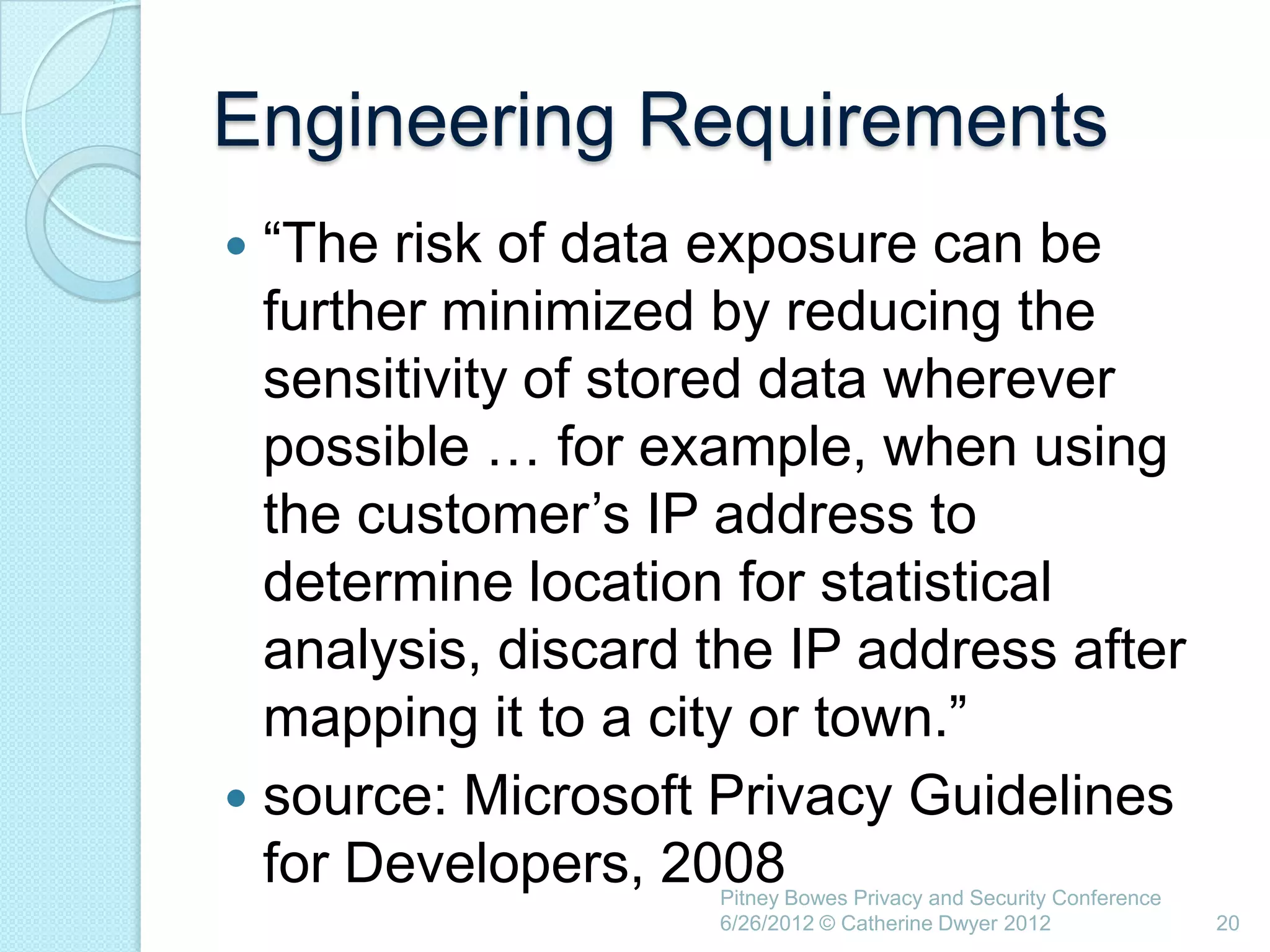 Engineering Requirements
 ―The risk of data exposure can be
  further minimized by reducing the
  sensitivity of stored data wherever
  possible … for example, when using
  the customer‘s IP address to
  determine location for statistical
  analysis, discard the IP address after
  mapping it to a city or town.‖
 source: Microsoft Privacy Guidelines
  for Developers, 2008
                    Pitney Bowes Privacy and Security Conference
                    6/26/2012 © Catherine Dwyer 2012               20
 