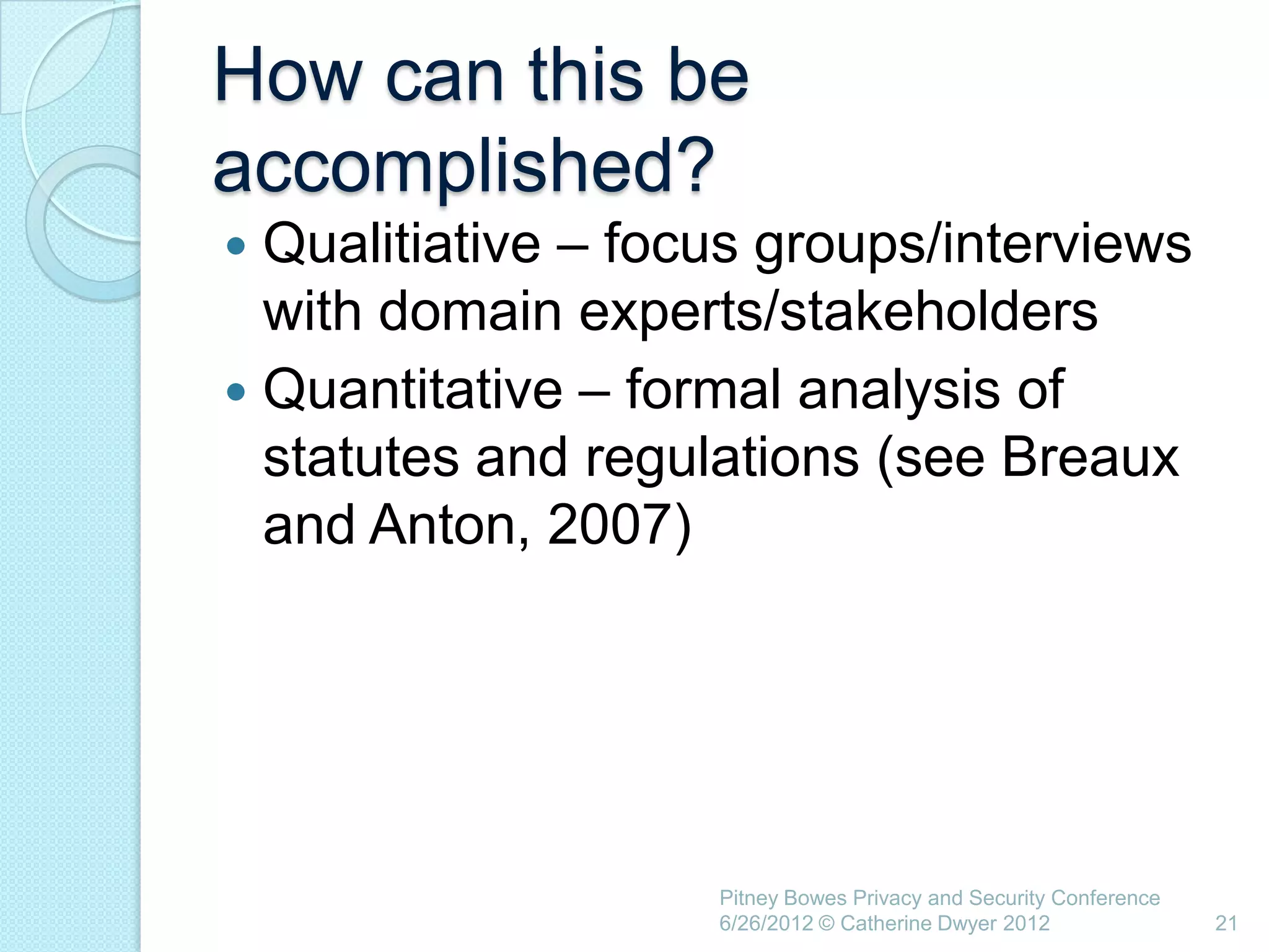 How can this be
accomplished?
 Qualitiative – focus groups/interviews
  with domain experts/stakeholders
 Quantitative – formal analysis of
  statutes and regulations (see Breaux
  and Anton, 2007)




                    Pitney Bowes Privacy and Security Conference
                    6/26/2012 © Catherine Dwyer 2012               21
 