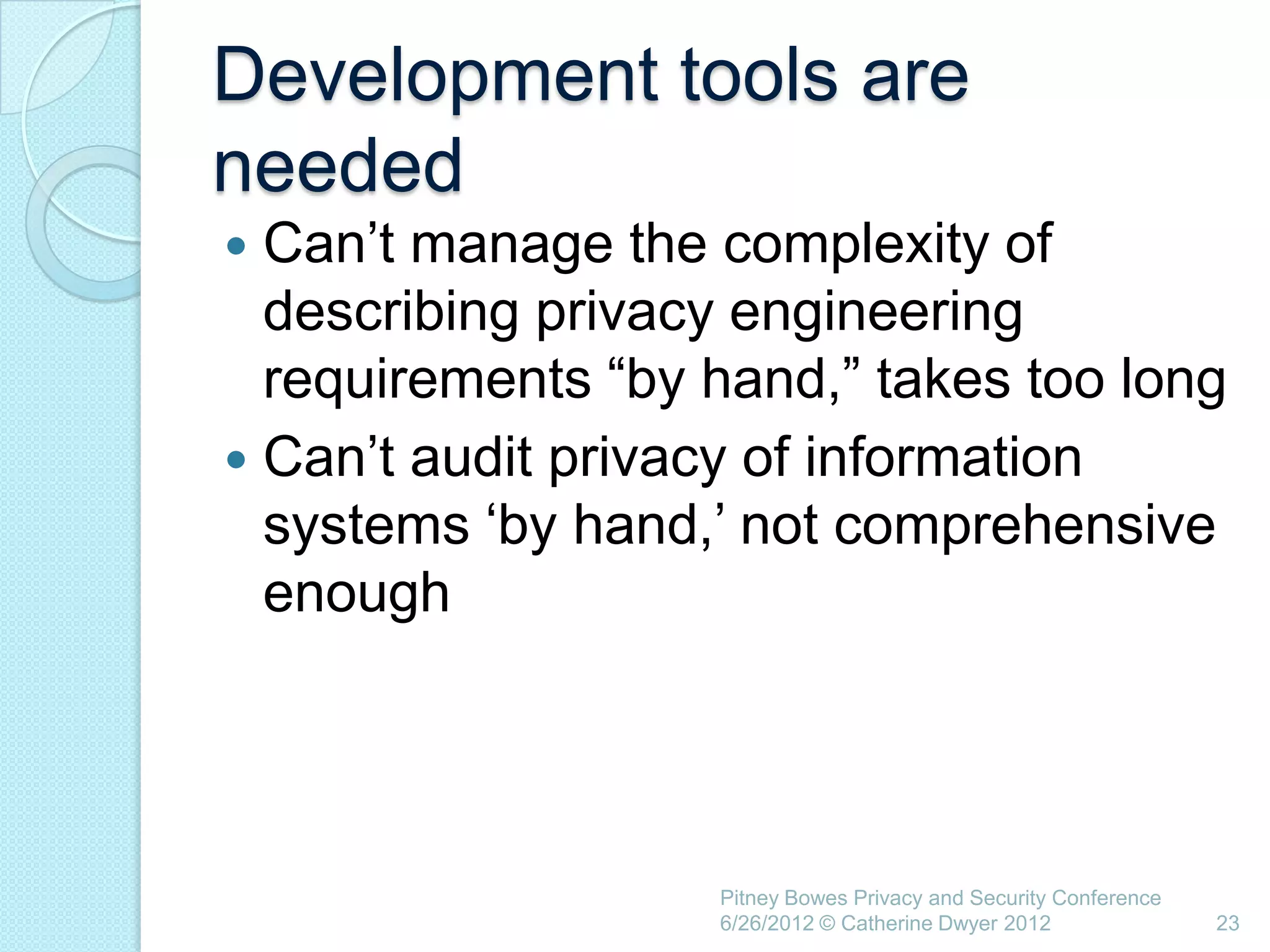Development tools are
needed
 Can‘t manage the complexity of
  describing privacy engineering
  requirements ―by hand,‖ takes too long
 Can‘t audit privacy of information
  systems ‗by hand,‘ not comprehensive
  enough




                   Pitney Bowes Privacy and Security Conference
                   6/26/2012 © Catherine Dwyer 2012               23
 
