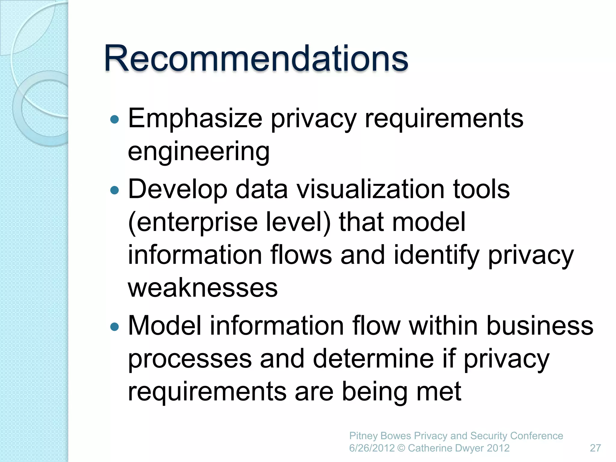 Recommendations
 Emphasize privacy requirements
  engineering
 Develop data visualization tools
  (enterprise level) that model
  information flows and identify privacy
  weaknesses
 Model information flow within business
  processes and determine if privacy
  requirements are being met
                   Pitney Bowes Privacy and Security Conference
                   6/26/2012 © Catherine Dwyer 2012               27
 