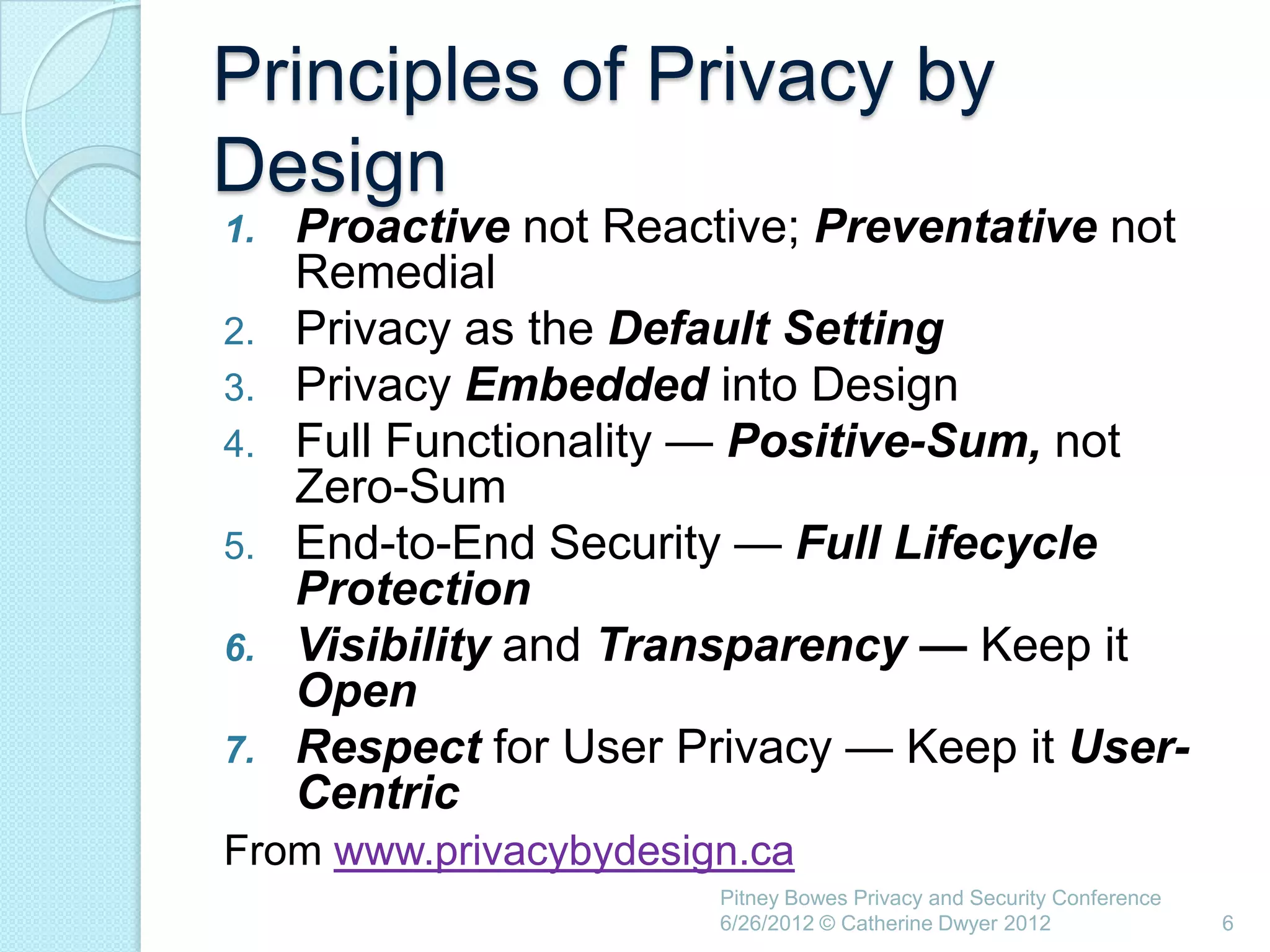 Principles of Privacy by
Design
1.   Proactive not Reactive; Preventative not
     Remedial
2.   Privacy as the Default Setting
3.   Privacy Embedded into Design
4.   Full Functionality — Positive-Sum, not
     Zero-Sum
5.   End-to-End Security — Full Lifecycle
     Protection
6.   Visibility and Transparency — Keep it
     Open
7.   Respect for User Privacy — Keep it User-
     Centric
From www.privacybydesign.ca
                        Pitney Bowes Privacy and Security Conference
                        6/26/2012 © Catherine Dwyer 2012               6
 