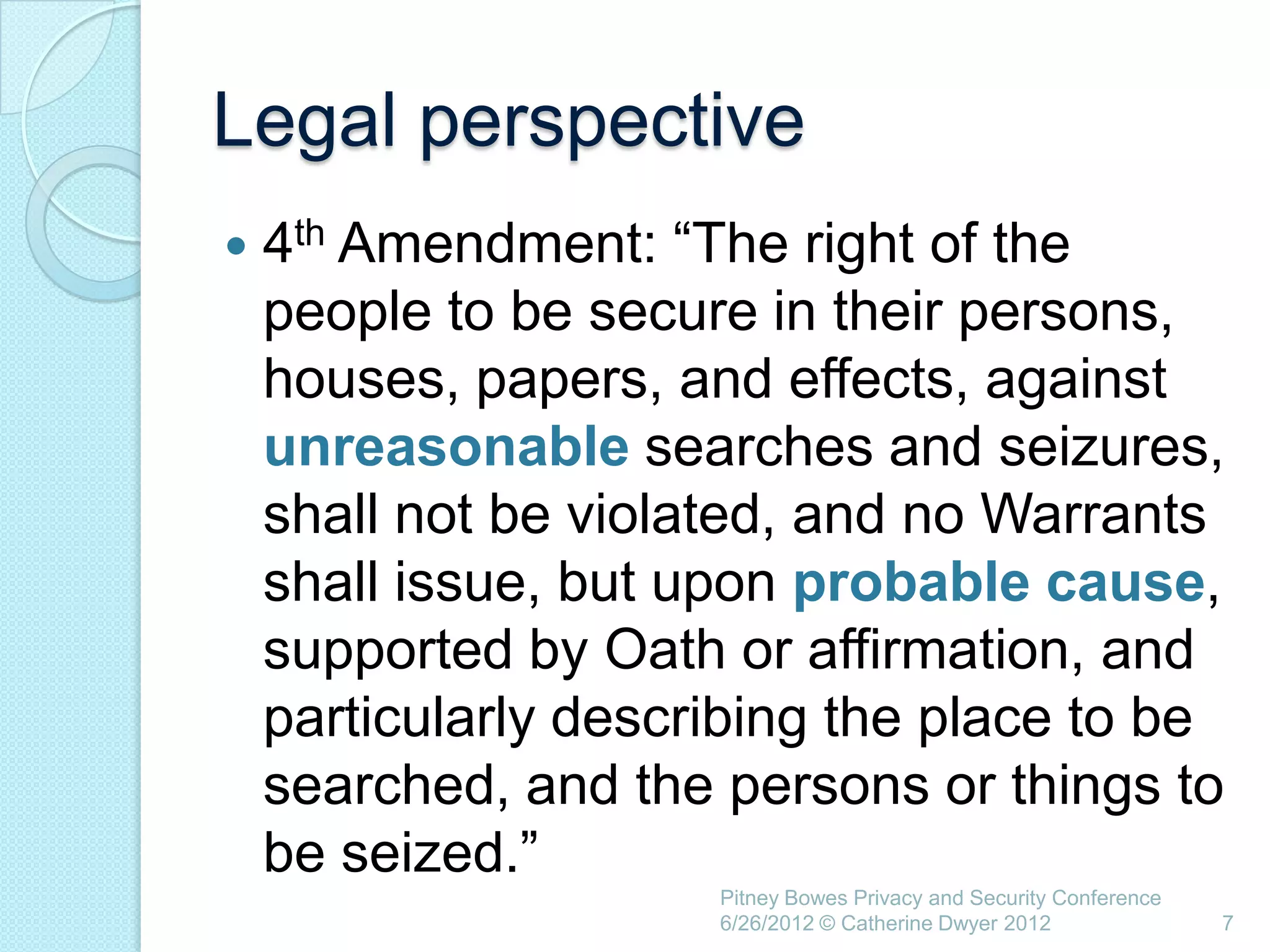 Legal perspective
   4th Amendment: ―The right of the
    people to be secure in their persons,
    houses, papers, and effects, against
    unreasonable searches and seizures,
    shall not be violated, and no Warrants
    shall issue, but upon probable cause,
    supported by Oath or affirmation, and
    particularly describing the place to be
    searched, and the persons or things to
    be seized.‖
                      Pitney Bowes Privacy and Security Conference
                      6/26/2012 © Catherine Dwyer 2012               7
 