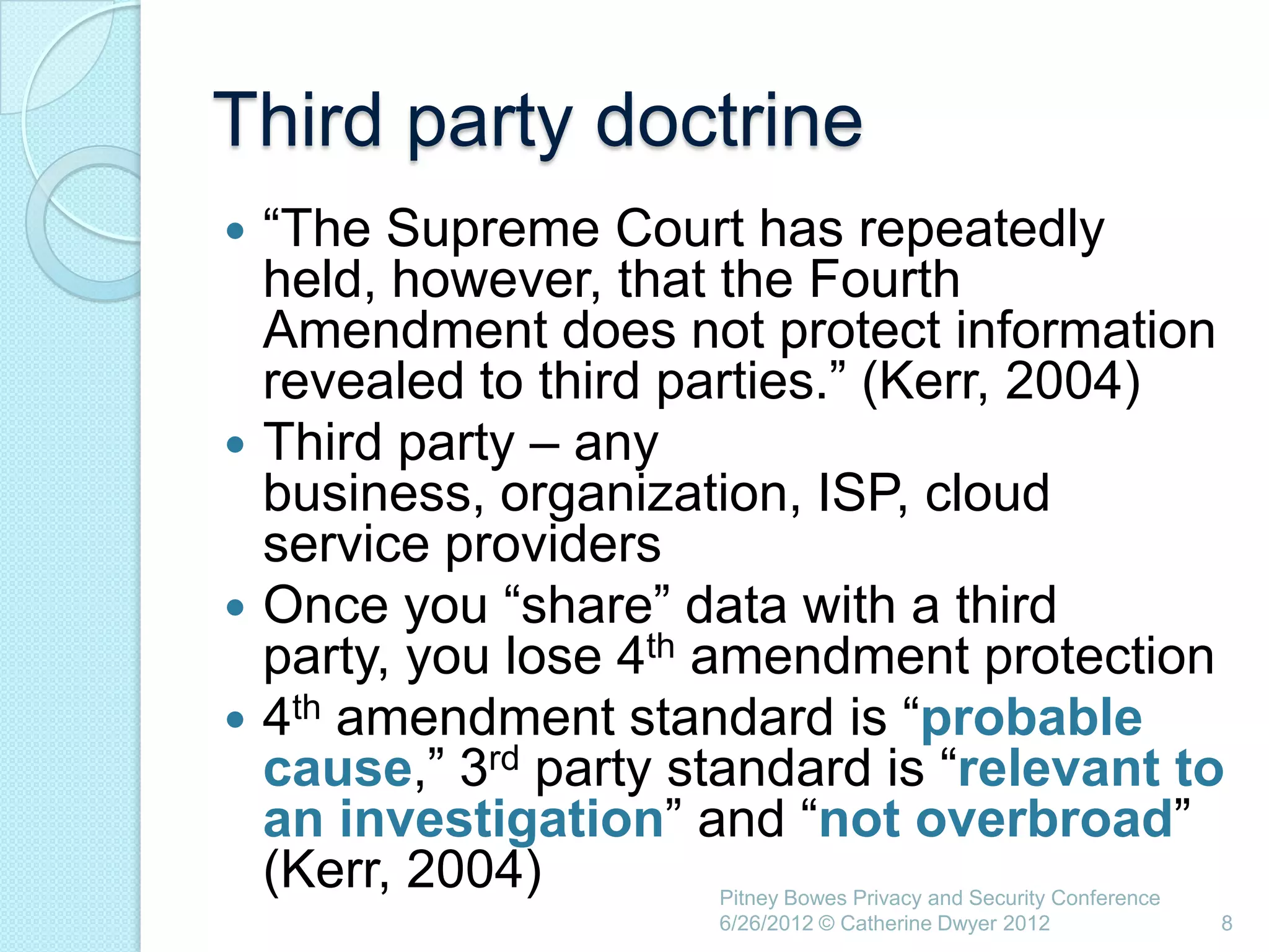Third party doctrine
 ―The Supreme Court has repeatedly
  held, however, that the Fourth
  Amendment does not protect information
  revealed to third parties.‖ (Kerr, 2004)
 Third party – any
  business, organization, ISP, cloud
  service providers
 Once you ―share‖ data with a third
  party, you lose 4th amendment protection
 4th amendment standard is ―probable
  cause,‖ 3rd party standard is ―relevant to
  an investigation‖ and ―not overbroad‖
  (Kerr, 2004)       Pitney Bowes Privacy and Security Conference
                     6/26/2012 © Catherine Dwyer 2012               8
 