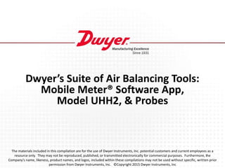Dwyer’s Suite of Air Balancing Tools:
Mobile Meter® Software App,
Model UHH2, & Probes
The materials included in this compilation are for the use of Dwyer Instruments, Inc. potential customers and current employees as a
resource only. They may not be reproduced, published, or transmitted electronically for commercial purposes. Furthermore, the
Company’s name, likeness, product names, and logos, included within these compilations may not be used without specific, written prior
permission from Dwyer Instruments, Inc. ©Copyright 2015 Dwyer Instruments, Inc
 