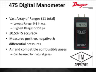 475 Digital Manometer
• Vast Array of Ranges (11 total)
– Lowest Range: 0-1 in w.c.
– Highest Range: 0-150 psi
• ±0.5% FS accuracy
• Measures positive, negative &
differential pressures
• Air and compatible combustible gases
– Can be used for natural gases
 