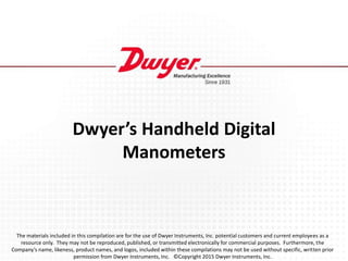 Dwyer’s Handheld Digital
Manometers
The materials included in this compilation are for the use of Dwyer Instruments, Inc. potential customers and current employees as a
resource only. They may not be reproduced, published, or transmitted electronically for commercial purposes. Furthermore, the
Company’s name, likeness, product names, and logos, included within these compilations may not be used without specific, written prior
permission from Dwyer Instruments, Inc. ©Copyright 2015 Dwyer Instruments, Inc.
 