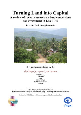 Turning Land into Capital
A review of recent research on land concessions
          for investment in Lao PDR
                      Part 1 of 2 – Existing literature




                                                                  Photo credit: The Vientiane Times


                       A report commissioned by the
                  Working Group on Land Issues
                                      CIDSE-Laos
                                       CONCERN
                                          GTZ
                                      HELVETAS
                                    PLAN International
                                         VECO



                       Mike Dwyer, mdwyer@berkeley.edu
 Doctoral candidate, Energy & Resources Group, University of California, Berkeley

           Produced by CIDSE-Laos, with financial support of Plan International Laos
 