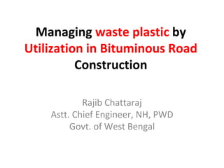 Managing waste plastic by
Utilization in Bituminous Road
Construction
Rajib Chattaraj
Astt. Chief Engineer, NH, PWD
Govt. of West Bengal
 