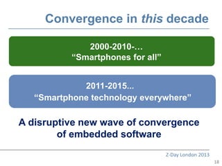 Convergence in this decade

              2000-2010-…
               2000-2010-…
          “Smartphones for all”
           “Smartphones for all”


             2011-2015...
   “Smartphone technology everywhere”

A disruptive new wave of convergence
        of embedded software
                                   Z-Day London 2013
                                                       18
 