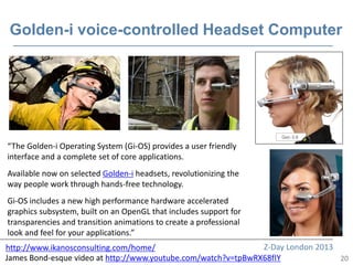 Golden-i voice-controlled Headset Computer




“The Golden-i Operating System (Gi-OS) provides a user friendly
interface and a complete set of core applications.
Available now on selected Golden-i headsets, revolutionizing the
way people work through hands-free technology.
Gi-OS includes a new high performance hardware accelerated
graphics subsystem, built on an OpenGL that includes support for
transparencies and transition animations to create a professional
look and feel for your applications.”
http://www.ikanosconsulting.com/home/                          Z-Day London 2013
James Bond-esque video at http://www.youtube.com/watch?v=tpBwRX68fIY             20
 