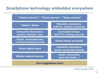 Smartphone technology embedded everywhere

      “Feature phones” / “Touch phones” / “Super phones”

                                        Wearable computers:
         Tablets / Slates
                                     uniforms, watches, spectacles

    Consumer electronics:                Connected homes:
    cameras, eReaders, toys...        Smart TVs, Heating, Security

     Smart, connected cars
                                       Smart meters and grids
    In Vehicle Infotainment (IVI)

                                        Industrial automation
       Smart digital signs
                                      (smart connected robots)
                                          Smart micro-bots
    Mobile medical devices                (and nano-bots…)

                        Your suggestions here!

                                                        Z-Day London 2013
                                                                            21
 