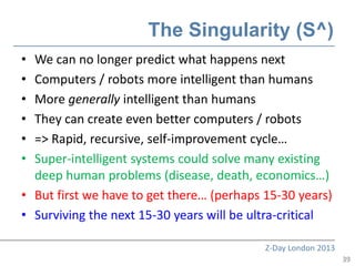The Singularity (S^)
• We can no longer predict what happens next
• Computers / robots more intelligent than humans
• More generally intelligent than humans
• They can create even better computers / robots
• => Rapid, recursive, self-improvement cycle…
• Super-intelligent systems could solve many existing
  deep human problems (disease, death, economics…)
• But first we have to get there… (perhaps 15-30 years)
• Surviving the next 15-30 years will be ultra-critical

                                           Z-Day London 2013
                                                               39
 