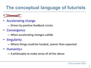 The conceptual language of futurists
• Chinese?
• Accelerating change
   – Driven by positive feedback circles
• Convergence
   – When accelerating changes collide
• Singularity
   – Where things could be headed, sooner than expected
• Humanity+
   – A philosophy to make sense of all the above


                                                   Z-Day London 2013
                                                                       4
 