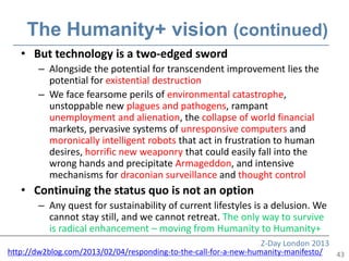 The Humanity+ vision (continued)
   • But technology is a two-edged sword
       – Alongside the potential for transcendent improvement lies the
         potential for existential destruction
       – We face fearsome perils of environmental catastrophe,
         unstoppable new plagues and pathogens, rampant
         unemployment and alienation, the collapse of world financial
         markets, pervasive systems of unresponsive computers and
         moronically intelligent robots that act in frustration to human
         desires, horrific new weaponry that could easily fall into the
         wrong hands and precipitate Armageddon, and intensive
         mechanisms for draconian surveillance and thought control
   • Continuing the status quo is not an option
       – Any quest for sustainability of current lifestyles is a delusion. We
         cannot stay still, and we cannot retreat. The only way to survive
         is radical enhancement – moving from Humanity to Humanity+
                                                                  Z-Day London 2013
http://dw2blog.com/2013/02/04/responding-to-the-call-for-a-new-humanity-manifesto/  43
 