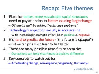 Recap: Five themes
1. Plans for better, more sustainable social structures
   need to pay attention to factors causing large change
   – Otherwise we’ll be solving “yesterday’s problems”
2. Technology’s impact on society is accelerating
   – With increasingly dramatic effect, both positive & negative
3. It’s hard to predict the future (“the future is opaque”)
   – But we can (and must) learn to do it better
4. There are many possible near-future scenarios
   – Our actions can (and must) make a decisive difference
5. Key concepts to watch out for
   – Accelerating change, convergence, Singularity, Humanity+
                                                    Z-Day London 2013
                                                                        45
 