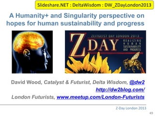 Slideshare.NET : DeltaWisdom : DW_ZDayLondon2013

 A Humanity+ and Singularity perspective on
hopes for human sustainability and progress




 David Wood, Catalyst & Futurist, Delta Wisdom, @dw2
                                   http://dw2blog.com/
 London Futurists, www.meetup.com/London-Futurists

                                            Z-Day London 2013
                                                                49
 