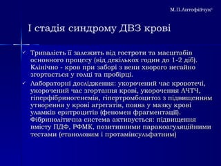 І стадія синдрому ДВЗ крові Тривалість її залежить від гостроти та масштабів основного процесу (від декількох годин до 1-2 діб). Клінічно - кров при заборі з вени хворого негайно згортається у голці та пробірці.  Лабораторні дослідження: укорочений час кровотечі, укорочений час згортання крові, укорочення АЧТЧ, гіперфібриногенемія, гіпертромбоцитоз з підвищенням утворення у крові агрегатів, поява у мазку крові уламків еритроцитів (феномен фрагментації). Фібринолітична система активується: підвищення вмісту ПДФ, РФМК, позитивними паракоагуляційними тестами (етаноловим і протамінсульфатним )   М.П.Антофійчук © 