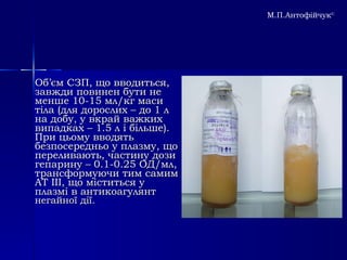 Об ’ єм СЗП, що вводиться, завжди повинен бути не менше 10-15 мл/кг маси тіла (для дорослих – до 1 л на добу, у вкрай важких випадках – 1.5 л і більше).  При цьому вводять безпосередньо у плазму, що переливають, частину дози гепарину – 0.1-0.25 ОД/мл, трансформуючи тим самим АТ ІІІ, що міститься у плазмі в антикоагулянт  негайної дії.   М.П.Антофійчук © 