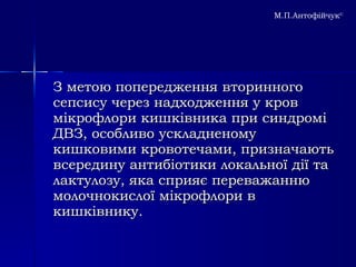 З метою попередження вторинного сепсису через надходження у кров мікрофлори кишківника при синдромі ДВЗ, особливо ускладненому кишковими кровотечами, призначають всередину антибіотики локальної дії та лактулозу, яка сприяє переважанню молочнокислої мікрофлори в кишківнику. М.П.Антофійчук © 