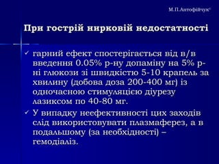 При гострій нирковій недостатності гарний ефект спостерігається від в/в введення 0.05% р-ну допаміну на 5% р-ні глюкози зі швидкістю 5-10 крапель за хвилину (добова доза 200-400 мг) із одночасною стимуляцією діурезу лазиксом по 40-80 мг.  У випадку неефективності цих заходів слід використовувати плазмаферез, а в подальшому  ( за необхідності) – гемодіаліз. М.П.Антофійчук © 