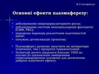 Основні ефекти плазмаферезу: деблокування мікроциркуляторного русла; деблокування системи мононуклеарних фагоцитів (СМФ, РЕС);  виражена корекція реологічних властивостей крові;  потужна детоксикація організму.  Плазмаферез дозволяє вилучити як активатори згортання, так і продукти паракоагуляції.  Зазвичай досить видалити близько 1000 мл плазми (із адекватним заміщенням свіжозамороженою плазмою) для досягнення доброго клінічного ефекту.   М.П.Антофійчук © 