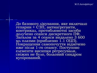До базового лікування, яке включало гепарин + СЗП, антиагреганти, контрикал, протиблювотні засоби долучено сеанси дискретного ПФ. Загалом за 4 сеанси видалено 3 600 мл плазми (приблизно 1.1 ОЦП). Покращення самопочуття відмічено вже після 1-го сеансу. Поступово елементи висипки регресували, свіжих не було, больовий синдром купірований. М.П.Антофійчук © 