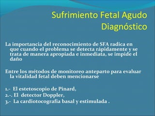 Sufrimiento Fetal Agudo
Diagnóstico
La importancia del reconocimiento de SFA radica en
que cuando el problema se detecta rápidamente y se
trata de manera apropiada e inmediata, se impide el
daño
Entre los métodos de monitoreo anteparto para evaluar
la vitalidad fetal deben mencionarse
1.- El estetoscopio de Pinard,
2.-. El detector Doppler,
3.- La cardiotocografía basal y estimulada .

 