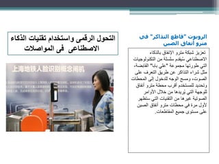 ‫الروبوت‬"‫التذاكر‬ ‫قاطع‬"‫في‬
‫الصين‬ ‫أنفاق‬ ‫مترو‬
‫بالذكاء‬ ‫اإلنفاق‬ ‫مترو‬ ‫شبكة‬ ‫تعزيز‬
‫التكنو‬ ‫من‬ ‫سلسلة‬ ‫يقدم‬ُ‫س‬ ‫االصطناعي‬‫لوجيات‬
‫مجموعة‬ ‫طورتها‬ ‫التي‬"‫بابا‬ ‫علي‬"‫القابض‬،‫ة‬
‫عل‬ ‫التعرف‬ ‫طريق‬ ‫عن‬ ‫التذاكر‬ ‫شراء‬ ‫مثل‬‫ى‬
‫المحطات‬ ‫إلى‬ ‫للدخول‬ ‫الوجه‬ ‫ومسج‬ ،‫الصوت‬
‫أنف‬ ‫مترو‬ ‫محطة‬ ‫أقرب‬ ‫للمستخدم‬ ‫وتحديد‬‫اق‬
‫األوامر‬ ‫خالل‬ ‫من‬ ‫ريدها‬ُ‫ي‬ ‫التي‬ ‫للوجهة‬
‫ست‬ ‫التي‬ ‫التقنيات‬ ‫من‬ ‫غيرها‬ ‫الصوتية‬‫ظهر‬
‫الصين‬ ‫أنفاق‬ ‫مترو‬ ‫محطات‬ ‫في‬ ‫مرة‬ ‫ألول‬
‫المقاطعات‬ ‫جميع‬ ‫مستوى‬ ‫على‬.
‫الذكاء‬ ‫تقنيات‬ ‫واستخدام‬ ‫الرقمى‬ ‫التحول‬
‫المواصالت‬ ‫فى‬ ‫االصطناعى‬
 