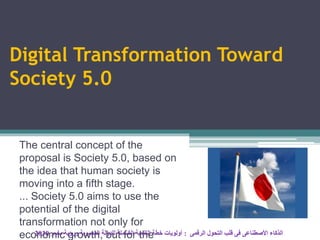 Digital Transformation Toward
Society 5.0
The central concept of the
proposal is Society 5.0, based on
the idea that human society is
moving into a fifth stage.
... Society 5.0 aims to use the
potential of the digital
transformation not only for
economic growth, but for the ‫الرقمى‬ ‫التحول‬ ‫قلب‬ ‫فى‬ ‫األصطناعى‬ ‫الذكاء‬:‫مصر‬ ‫ورؤية‬ ‫المصرية‬ ‫للدولة‬ ‫الشاملة‬ ‫التنمية‬ ‫خطة‬ ‫أولويات‬2030
 