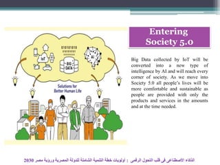 Entering
Society 5.0
Big Data collected by IoT will be
converted into a new type of
intelligence by AI and will reach every
corner of society. As we move into
Society 5.0 all people’s lives will be
more comfortable and sustainable as
people are provided with only the
products and services in the amounts
and at the time needed.
‫الرقمى‬ ‫التحول‬ ‫قلب‬ ‫فى‬ ‫األصطناعى‬ ‫الذكاء‬:‫مصر‬ ‫ورؤية‬ ‫المصرية‬ ‫للدولة‬ ‫الشاملة‬ ‫التنمية‬ ‫خطة‬ ‫أولويات‬2030
 