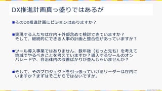 CivicTechLab.
DX推進計画真っ盛りではあるが
nそのDX推進計画にビジョンはありますか︖
n実現する⼈たちは庁内＋外部含めて検討できていますか︖
そして、継続的にできる⼈事の計画と整合性があっていますか︖
nツール導⼊事業ではありません、数年後（もっと先も）を考えて
地域でやるべきことを考えていますか︖導⼊するツールのオン
パレードや、⾃治体内の改善ばかりが並んじゃいませんか︖
nそして、そのプロジェクトを引っ張っていけるリーダーは庁内に
いますか︖まずはそこからではないですか。
 