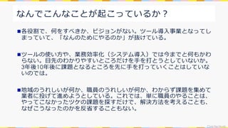 CivicTechLab.
なんでこんなことが起こっているか︖
n各役割で、何をすべきか、ビジョンがない。ツール導⼊事業となってし
まっていて、「なんのためにやるのか」が抜けている。
nツールの使い⽅や、業務効率化（システム導⼊）では今までと何もかわ
らない。⽬先のわかりやすいところだけを⼿を打とうとしていないか。
3年後10年後に課題となるところを先に⼿を打っていくことはしていな
いのでは。
n地域のうれしいが何か、職員のうれしいが何か、わからず課題を集めて
業者に投げて進めようとしている。これでは、単に職員のやることは、
やってこなかったツケの課題を探すだけで、解決⽅法を考えることも、
なぜこうなったのかを反省することもない。
 
